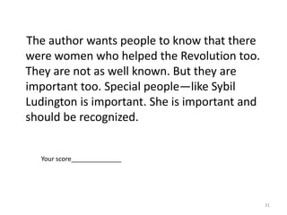 This article is about female patriots and their experiences.• Why does the author choose to write about female patriots?• Explain why it is important to recognize everyone’s part in history.Use specific information from the article and any additional insight to support your response.      Julie Doyle Durway chooses to write about female patriots because they are probably not as well known as other Revolutionary War people like Paul Revere. She wants us to know that women at the time were brave and important to the war. Because of her brave deeds, Sybil Ludington helped her countrymen and countrywomen for America’s freedom. It is important to recognize everyone’s part in history because without each person’s help, the events of history may have happened different. It is important to learn that sometimes people don’t recognize the great things they do. When I was in      first grade my family moved and I had to change schools. My parents told me to be brave even though I was really scared. Just like Sybil Ludington I did the best I could and made many friends the first day. My classmates liked me and I was able to do many great things. She rode twice as far as Paul Revere and she helped America. It is also important to know that even a teenage girl can do great things. That way, I know that I can do great things if I choose to.29