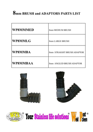 WP8MMMED 
8mm MEDIUM BRUSH 
WP8MMLG 
8mm LARGE BRUSH 
WP8MMBA 
8mm STRAIGHT BRUSH ADAPTOR 
WP8MMBAA 
8mm ANGLED BRUSH ADAPTOR 
8mm BRUSH and ADAPTORS PARTS LIST  