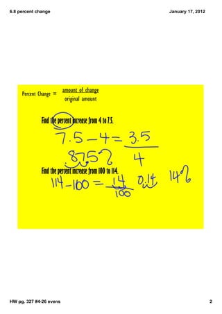 6.8 percent change                                         January 17, 2012




                         amount of change
     Percent Change =
                          original amount


              Find the percent increase from 4 to 7.5.




              Find the percent increase from 100 to 114.




HW pg. 327 #4­26 evens                                                        2
 