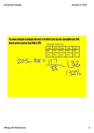 6.8 percent change                                                                             January 17, 2012




     The annual production of municipal solid waste in the United States has more than doubled since 1960.
     Find the percent of increase from 1960 to 1990.        Municipal Solid Waste

                                                           1960      1970      1980      1990      2000
                                                           88        121       152       205       232
                                                           million   million   million   million   million
                                                           tons      tons      tons      tons      tons




HW pg. 327 #4­26 evens                                                                                            3
 