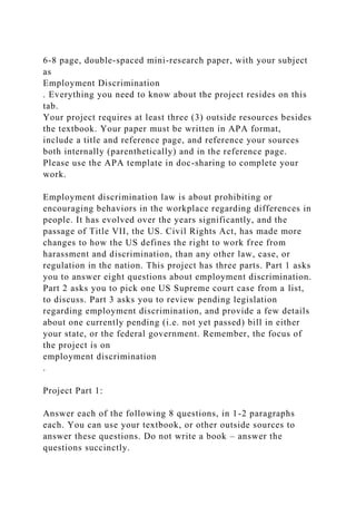 6-8 page, double-spaced mini-research paper, with your subject
as
Employment Discrimination
. Everything you need to know about the project resides on this
tab.
Your project requires at least three (3) outside resources besides
the textbook. Your paper must be written in APA format,
include a title and reference page, and reference your sources
both internally (parenthetically) and in the reference page.
Please use the APA template in doc-sharing to complete your
work.
Employment discrimination law is about prohibiting or
encouraging behaviors in the workplace regarding differences in
people. It has evolved over the years significantly, and the
passage of Title VII, the US. Civil Rights Act, has made more
changes to how the US defines the right to work free from
harassment and discrimination, than any other law, case, or
regulation in the nation. This project has three parts. Part 1 asks
you to answer eight questions about employment discrimination.
Part 2 asks you to pick one US Supreme court case from a list,
to discuss. Part 3 asks you to review pending legislation
regarding employment discrimination, and provide a few details
about one currently pending (i.e. not yet passed) bill in either
your state, or the federal government. Remember, the focus of
the project is on
employment discrimination
.
Project Part 1:
Answer each of the following 8 questions, in 1-2 paragraphs
each. You can use your textbook, or other outside sources to
answer these questions. Do not write a book – answer the
questions succinctly.
 