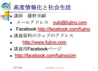 高度情報化と社会生活
   講師 藤野幸嗣
    メールアドレス yuki@fujino.com
    Facebook http://facebook.com/fujino
   講義資料のウェブのアドレス
       http://www.fujino.com
   講義用Facebookページ
   http://facebook.com/fujinocom

    2011/6/8      高度情報化と社会生活               1
 