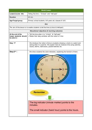 Model lesson
Lesson/course title Telling the time – ‘’O’clock’’ and ‘’half past’’
Duration 45 min.
Age/Target group Primary school students, 6-8 years old, classes A’ & B’.
Aim
The aim of this lesson is to enable students to tell the time (o’clock & half-past).
Educational objectives & learning outcomes
At the end of the
lesson students should
be able to :
• Tell the time when it is ‘’o’clock’’ & ‘’half past’’
• Relate their daily activities with the notion of time
Step 1st We introduce the notion of time to students showing a clock or a watch and
asking what it is used for. We explain that we measure time using watches,
clocks, alarms, wall-clocks, pocket-watches etc.
Step 2nd
: We show students the clock indicators, explaining the function of them.
Remember
The big indicator (minute marker) points to the
minutes.
The small indicator (hand hour) points to the hours.
 