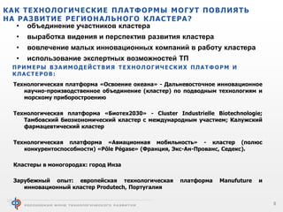 КАК ТЕХНОЛОГИЧЕСКИЕ ПЛАТФОРМЫ МОГУТ ПОВЛИЯТЬ
НА РАЗВИТИЕ РЕГИОНАЛЬНОГО КЛАСТЕРА?
• объединение участников кластера
•

выработка видения и перспектив развития кластера

•

вовлечение малых инновационных компаний в работу кластера

•

использование экспертных возможностей ТП

ПРИМЕРЫ ВЗАИМОДЕЙСТВИЯ ТЕХНОЛОГИЧЕСКИХ ПЛАТФОРМ И
КЛАСТЕРОВ:
Технологическая платформа «Освоение океана» - Дальневосточное инновационное
научно-производственное объединение (кластер) по подводным технологиям и
морскому приборостроению
Технологическая платформа «Биотех2030» - Cluster Industrielle Biotechnologie;
Тамбовский биоэкономический кластер с международным участием; Калужский
фармацевтический кластер
Технологическая платформа «Авиационная мобильность» - кластер (полюс
конкурентоспособности) «Pôle Pégase» (Франция, Экс-Ан-Прованс, Седекс).
Кластеры в моногородах: город Инза
Зарубежный опыт: европейская технологическая
инновационный кластер Produtech, Португалия

платформа

Manufuture

и

8

 
