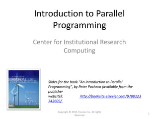 Introduction to Parallel
Programming
Center for Institutional Research
Computing
Slides for the book "An introduction to Parallel
Programming", by Peter Pacheco (available from the
publisher
website): http://booksite.elsevier.com/9780123
742605/
Copyright © 2010, Elsevier Inc. All rights
Reserved
1
 