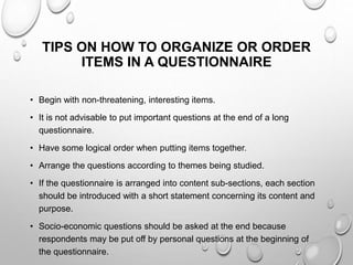 TIPS ON HOW TO ORGANIZE OR ORDER
ITEMS IN A QUESTIONNAIRE
• Begin with non-threatening, interesting items.
• It is not advisable to put important questions at the end of a long
questionnaire.
• Have some logical order when putting items together.
• Arrange the questions according to themes being studied.
• If the questionnaire is arranged into content sub-sections, each section
should be introduced with a short statement concerning its content and
purpose.
• Socio-economic questions should be asked at the end because
respondents may be put off by personal questions at the beginning of
the questionnaire.
 