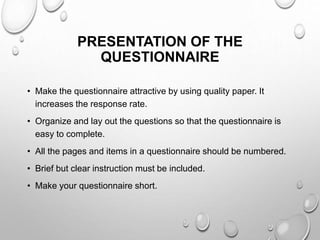 PRESENTATION OF THE
QUESTIONNAIRE
• Make the questionnaire attractive by using quality paper. It
increases the response rate.
• Organize and lay out the questions so that the questionnaire is
easy to complete.
• All the pages and items in a questionnaire should be numbered.
• Brief but clear instruction must be included.
• Make your questionnaire short.
 
