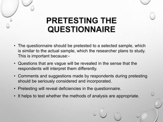 PRETESTING THE
QUESTIONNAIRE
• The questionnaire should be pretested to a selected sample, which
is similar to the actual sample, which the researcher plans to study.
This is important because:-
• Questions that are vague will be revealed in the sense that the
respondents will interpret them differently.
• Comments and suggestions made by respondents during pretesting
should be seriously considered and incorporated.
• Pretesting will reveal deficiencies in the questionnaire.
• It helps to test whether the methods of analysis are appropriate.
 