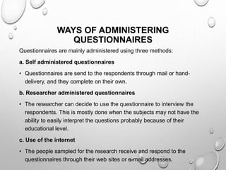 WAYS OF ADMINISTERING
QUESTIONNAIRES
Questionnaires are mainly administered using three methods:
a. Self administered questionnaires
• Questionnaires are send to the respondents through mail or hand-
delivery, and they complete on their own.
b. Researcher administered questionnaires
• The researcher can decide to use the questionnaire to interview the
respondents. This is mostly done when the subjects may not have the
ability to easily interpret the questions probably because of their
educational level.
c. Use of the internet
• The people sampled for the research receive and respond to the
questionnaires through their web sites or e-mail addresses.
 
