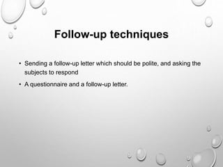 Follow-up techniques
• Sending a follow-up letter which should be polite, and asking the
subjects to respond
• A questionnaire and a follow-up letter.
 