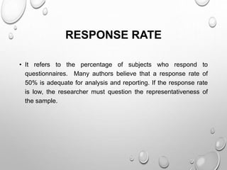 RESPONSE RATE
• It refers to the percentage of subjects who respond to
questionnaires. Many authors believe that a response rate of
50% is adequate for analysis and reporting. If the response rate
is low, the researcher must question the representativeness of
the sample.
 