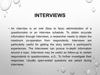 INTERVIEWS
• An interview is an oral (face to face) administration of a
questionnaire or an interview schedule. To obtain accurate
information through interviews, a researcher needs to obtain the
maximum co-operation from respondents. Interviews are
particularly useful for getting the story behind a participant's
experiences. The interviewer can pursue in-depth information
around a topic. Interviews may be useful as follow-up to certain
respondents to questionnaires, e.G., To further investigate their
responses. Usually open-ended questions are asked during
interviews.
 