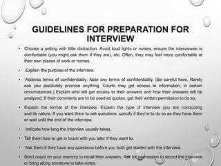 GUIDELINES FOR PREPARATION FOR
INTERVIEW
• Choose a setting with little distraction. Avoid loud lights or noises, ensure the interviewee is
comfortable (you might ask them if they are), etc. Often, they may feel more comfortable at
their own places of work or homes.
• Explain the purpose of the interview.
• Address terms of confidentiality. Note any terms of confidentiality. (Be careful here. Rarely
can you absolutely promise anything. Courts may get access to information, in certain
circumstances.) Explain who will get access to their answers and how their answers will be
analyzed. If their comments are to be used as quotes, get their written permission to do so.
• Explain the format of the interview. Explain the type of interview you are conducting
and its nature. If you want them to ask questions, specify if they're to do so as they have them
or wait until the end of the interview.
• Indicate how long the interview usually takes.
• Tell them how to get in touch with you later if they want to.
• Ask them if they have any questions before you both get started with the interview.
• Don't count on your memory to recall their answers. Ask for permission to record the interview
or bring along someone to take notes.
 