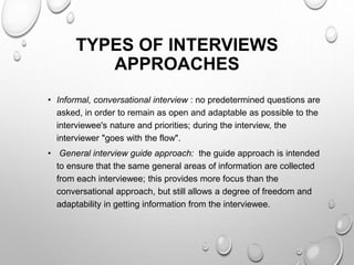 TYPES OF INTERVIEWS
APPROACHES
• Informal, conversational interview : no predetermined questions are
asked, in order to remain as open and adaptable as possible to the
interviewee's nature and priorities; during the interview, the
interviewer "goes with the flow".
• General interview guide approach: the guide approach is intended
to ensure that the same general areas of information are collected
from each interviewee; this provides more focus than the
conversational approach, but still allows a degree of freedom and
adaptability in getting information from the interviewee.
 