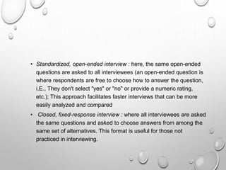 • Standardized, open-ended interview : here, the same open-ended
questions are asked to all interviewees (an open-ended question is
where respondents are free to choose how to answer the question,
i.E., They don't select "yes" or "no" or provide a numeric rating,
etc.); This approach facilitates faster interviews that can be more
easily analyzed and compared
• Closed, fixed-response interview : where all interviewees are asked
the same questions and asked to choose answers from among the
same set of alternatives. This format is useful for those not
practiced in interviewing.
 