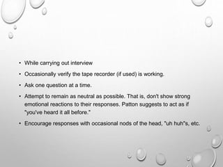 • While carrying out interview
• Occasionally verify the tape recorder (if used) is working.
• Ask one question at a time.
• Attempt to remain as neutral as possible. That is, don't show strong
emotional reactions to their responses. Patton suggests to act as if
"you've heard it all before."
• Encourage responses with occasional nods of the head, "uh huh"s, etc.
 