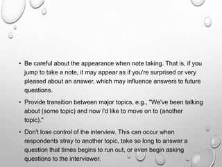 • Be careful about the appearance when note taking. That is, if you
jump to take a note, it may appear as if you're surprised or very
pleased about an answer, which may influence answers to future
questions.
• Provide transition between major topics, e.g., "We've been talking
about (some topic) and now i'd like to move on to (another
topic)."
• Don't lose control of the interview. This can occur when
respondents stray to another topic, take so long to answer a
question that times begins to run out, or even begin asking
questions to the interviewer.
 