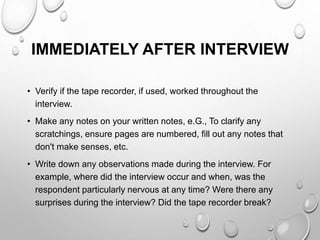 IMMEDIATELY AFTER INTERVIEW
• Verify if the tape recorder, if used, worked throughout the
interview.
• Make any notes on your written notes, e.G., To clarify any
scratchings, ensure pages are numbered, fill out any notes that
don't make senses, etc.
• Write down any observations made during the interview. For
example, where did the interview occur and when, was the
respondent particularly nervous at any time? Were there any
surprises during the interview? Did the tape recorder break?
 