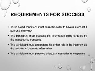 REQUIREMENTS FOR SUCCESS
• Three broad conditions must be met in order to have a successful
personal interview:
• The participant must possess the information being targeted by
the investigative questions
• The participant must understand his or her role in the interview as
the provider of accurate information
• The participant must perceive adequate motivation to cooperate
 