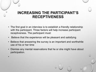 INCREASING THE PARTICIPANT’S
RECEPTIVENESS
• The first goal in an interview is to establish a friendly relationship
with the participant. Three factors will help increase participant
receptiveness. The participant must:
• Believe that the experience will be pleasant and satisfying
• Believe that answering the survey is an important and worthwhile
use of his or her time
• Dismiss any mental reservations that he or she might have about
participation.
•
 