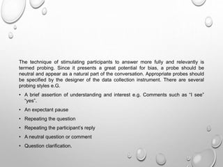 The technique of stimulating participants to answer more fully and relevantly is
termed probing. Since it presents a great potential for bias, a probe should be
neutral and appear as a natural part of the conversation. Appropriate probes should
be specified by the designer of the data collection instrument. There are several
probing styles e.G.
• A brief assertion of understanding and interest e.g. Comments such as “I see”
“yes”.
• An expectant pause
• Repeating the question
• Repeating the participant’s reply
• A neutral question or comment
• Question clarification.
 