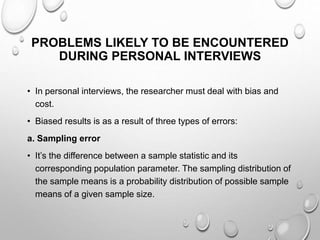 PROBLEMS LIKELY TO BE ENCOUNTERED
DURING PERSONAL INTERVIEWS
• In personal interviews, the researcher must deal with bias and
cost.
• Biased results is as a result of three types of errors:
a. Sampling error
• It’s the difference between a sample statistic and its
corresponding population parameter. The sampling distribution of
the sample means is a probability distribution of possible sample
means of a given sample size.
 