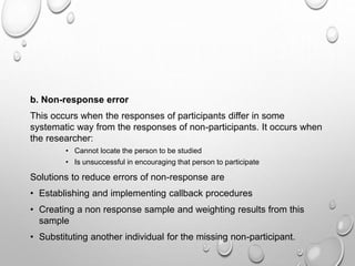 b. Non-response error
This occurs when the responses of participants differ in some
systematic way from the responses of non-participants. It occurs when
the researcher:
• Cannot locate the person to be studied
• Is unsuccessful in encouraging that person to participate
Solutions to reduce errors of non-response are
• Establishing and implementing callback procedures
• Creating a non response sample and weighting results from this
sample
• Substituting another individual for the missing non-participant.
 
