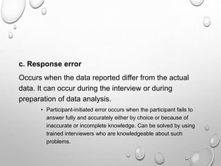 c. Response error
Occurs when the data reported differ from the actual
data. It can occur during the interview or during
preparation of data analysis.
• Participant-initiated error occurs when the participant fails to
answer fully and accurately either by choice or because of
inaccurate or incomplete knowledge. Can be solved by using
trained interviewers who are knowledgeable about such
problems.
 