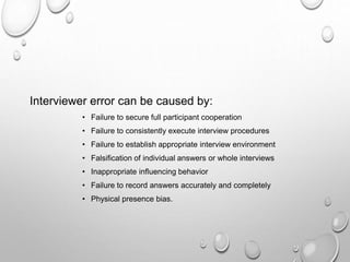 Interviewer error can be caused by:
• Failure to secure full participant cooperation
• Failure to consistently execute interview procedures
• Failure to establish appropriate interview environment
• Falsification of individual answers or whole interviews
• Inappropriate influencing behavior
• Failure to record answers accurately and completely
• Physical presence bias.
 