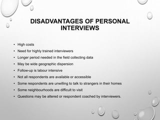 DISADVANTAGES OF PERSONAL
INTERVIEWS
• High costs
• Need for highly trained interviewers
• Longer period needed in the field collecting data
• May be wide geographic dispersion
• Follow-up is labour intensive
• Not all respondents are available or accessible
• Some respondents are unwilling to talk to strangers in their homes
• Some neighbourhoods are difficult to visit
• Questions may be altered or respondent coached by interviewers.
 