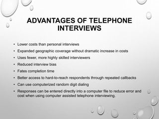 ADVANTAGES OF TELEPHONE
INTERVIEWS
• Lower costs than personal interviews
• Expanded geographic coverage without dramatic increase in costs
• Uses fewer, more highly skilled interviewers
• Reduced interview bias
• Fates completion time
• Better access to hard-to-reach respondents through repeated callbacks
• Can use computerized random digit dialing
• Responses can be entered directly into a computer file to reduce error and
cost when using computer assisted telephone interviewing.
 