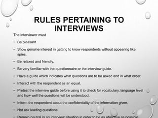 RULES PERTAINING TO
INTERVIEWS
The interviewer must
• Be pleasant
• Show genuine interest in getting to know respondents without appearing like
spies.
• Be relaxed and friendly.
• Be very familiar with the questionnaire or the interview guide.
• Have a guide which indicates what questions are to be asked and in what order.
• Interact with the respondent as an equal.
• Pretest the interview guide before using it to check for vocabulary, language level
and how well the questions will be understood.
• Inform the respondent about the confidentiality of the information given.
• Not ask leading questions
 