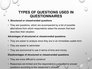 TYPES OF QUESTIONS USED IN
QUESTIONNAIRES
1. Structured or closed-ended questions
• They are questions, which are accompanied by a list of possible
alternatives from which respondents select the answer that best
describes their situation.
Advantages of structured or closed-ended questions
• They are easier to analyze since they are in an immediate usable form
• They are easier to administer
• They are economical to use in terms of time and money
Disadvantages of structured or closed-ended questions
• They are more difficult to construct
• Responses are limited and the respondent is compelled to answer
questions according to the researcher’s choices
 