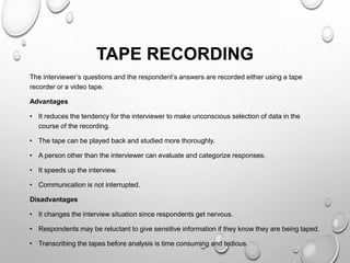 TAPE RECORDING
The interviewer’s questions and the respondent’s answers are recorded either using a tape
recorder or a video tape.
Advantages
• It reduces the tendency for the interviewer to make unconscious selection of data in the
course of the recording.
• The tape can be played back and studied more thoroughly.
• A person other than the interviewer can evaluate and categorize responses.
• It speeds up the interview.
• Communication is not interrupted.
Disadvantages
• It changes the interview situation since respondents get nervous.
• Respondents may be reluctant to give sensitive information if they know they are being taped.
• Transcribing the tapes before analysis is time consuming and tedious.
 