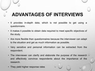 ADVANTAGES OF INTERVIEWS
• It provides in-depth data, which is not possible to get using a
questionnaire.
• It makes it possible to obtain data required to meet specific objectives of
the study.
• Are more flexible than questionnaires because the interviewer can adapt
to the situation and get as much information as possible.
• Very sensitive and personal information can be extracted from the
respondent.
• The interviewer can clarify and elaborate the purpose of the research
and effectively convince respondents about the importance of the
research.
• They yield higher response rates
 