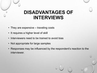 DISADVANTAGES OF
INTERVIEWS
• They are expensive – traveling costs
• It requires a higher level of skill
• Interviewers need to be trained to avoid bias
• Not appropriate for large samples
• Responses may be influenced by the respondent’s reaction to the
interviewer.
 