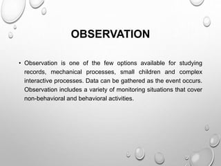 OBSERVATION
• Observation is one of the few options available for studying
records, mechanical processes, small children and complex
interactive processes. Data can be gathered as the event occurs.
Observation includes a variety of monitoring situations that cover
non-behavioral and behavioral activities.
 