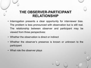 THE OBSERVER-PARTICIPANT
RELATIONSHIP
• Interrogation presents a clear opportunity for interviewer bias.
The problem is less pronounced with observation but is still real.
The relationship between observer and participant may be
viewed from three perspectives:
• Whether the observation is direct or indirect
• Whether the observer’s presence is known or unknown to the
participant
• What role the observer plays
 