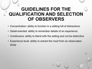 GUIDELINES FOR THE
QUALIFICATION AND SELECTION
OF OBSERVERS
• Concentration: ability to function in a setting full of distractions
• Detail-oriented: ability to remember details of an experience
• Unobtrusive: ability to blend with the setting and not be distinctive
• Experience level: ability to extract the most from an observation
study
 