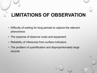 LIMITATIONS OF OBSERVATION
• Difficulty of waiting for long periods to capture the relevant
phenomena
• The expense of observer costs and equipment
• Reliability of inferences from surface indicators
• The problem of quantification and disproportionately large
records
 