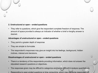 2. Unstructured or open – ended questions
• They refer to questions, which give the respondent complete freedom of response. The
amount of space provided is always an indicator of whether a brief or lengthy answer is
desired.
Advantages of unstructured or open – ended questions
• They permit a greater depth of response
• They are simple to formulate
• The respondent’s responses may give an insight into his feelings, background, hidden
motives, interest and decisions.
Disadvantages of unstructured or open – ended questions
• There is a tendency of the respondents providing information, which does not answer the
stipulated research questions or objectives.
• The responses given may be difficult to categorize and hence difficult to analyze quantitatively
• Responding to open ended questions is time consuming, which may put some respondent off.
 