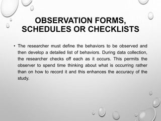 OBSERVATION FORMS,
SCHEDULES OR CHECKLISTS
• The researcher must define the behaviors to be observed and
then develop a detailed list of behaviors. During data collection,
the researcher checks off each as it occurs. This permits the
observer to spend time thinking about what is occurring rather
than on how to record it and this enhances the accuracy of the
study.
 