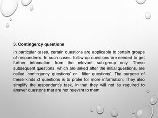 3. Contingency questions
In particular cases, certain questions are applicable to certain groups
of respondents. In such cases, follow-up questions are needed to get
further information from the relevant sub-group only. These
subsequent questions, which are asked after the initial questions, are
called ‘contingency questions’ or ‘ filter questions’. The purpose of
these kinds of questions is to probe for more information. They also
simplify the respondent’s task, in that they will not be required to
answer questions that are not relevant to them.
 