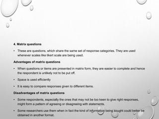 4. Matrix questions
• These are questions, which share the same set of response categories. They are used
whenever scales like likert scale are being used.
Advantages of matrix questions
• When questions or items are presented in matrix form, they are easier to complete and hence
the respondent is unlikely not to be put off.
• Space is used efficiently
• It is easy to compare responses given to different items.
Disadvantages of matrix questions
• Some respondents, especially the ones that may not be too keen to give right responses,
might form a pattern of agreeing or disagreeing with statements.
• Some researchers use them when in fact the kind of information being sought could better be
obtained in another format.
 