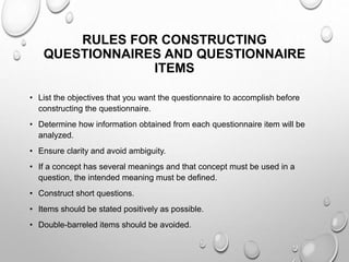 RULES FOR CONSTRUCTING
QUESTIONNAIRES AND QUESTIONNAIRE
ITEMS
• List the objectives that you want the questionnaire to accomplish before
constructing the questionnaire.
• Determine how information obtained from each questionnaire item will be
analyzed.
• Ensure clarity and avoid ambiguity.
• If a concept has several meanings and that concept must be used in a
question, the intended meaning must be defined.
• Construct short questions.
• Items should be stated positively as possible.
• Double-barreled items should be avoided.
 