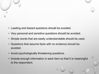 • Leading and biased questions should be avoided.
• Very personal and sensitive questions should be avoided.
• Simple words that are easily understandable should be used.
• Questions that assume facts with no evidence should be
avoided.
• Avoid psychologically threatening questions.
• Include enough information in each item so that it is meaningful
to the respondent.
 