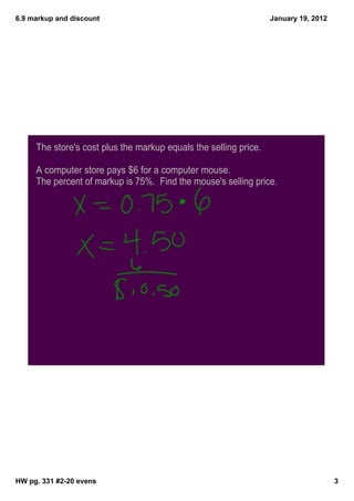 6.9 markup and discount                                           January 19, 2012




     The store's cost plus the markup equals the selling price.

     A computer store pays $6 for a computer mouse.
     The percent of markup is 75%. Find the mouse's selling price.




HW pg. 331 #2­20 evens                                                               3
 