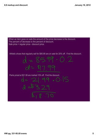 6.9 markup and discount                                                              January 19, 2012




    When an item goes on sale the amount of the price decrease is the discount.
    The percent of decrease is the percent of discount.
    Sale price = regular price - discount price.



     Athletic shoes that regularly sell for $85.99 are on sale for 20% off. Find the discount.




     Pants priced at $21.99 are marked 15% off. Find the discount.




HW pg. 331 #2­20 evens                                                                                  5
 