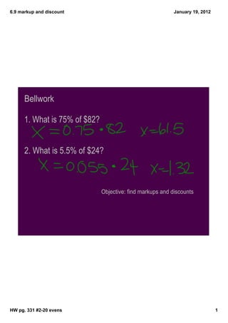 6.9 markup and discount                                     January 19, 2012




      Bellwork

      1. What is 75% of $82?


      2. What is 5.5% of $24?



                               Objective: find markups and discounts




HW pg. 331 #2­20 evens                                                         1
 