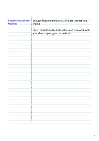 Become an Exponent  Enough of learning the rules...let's get to practicing 
Master!!!           them!!

                       Listen carefully to the instructions and then work with 
                       your class on your given worksheet.




                                                                                  3
 